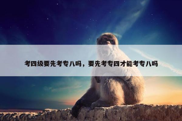 考四级要先考专八吗，要先考专四才能考专八吗