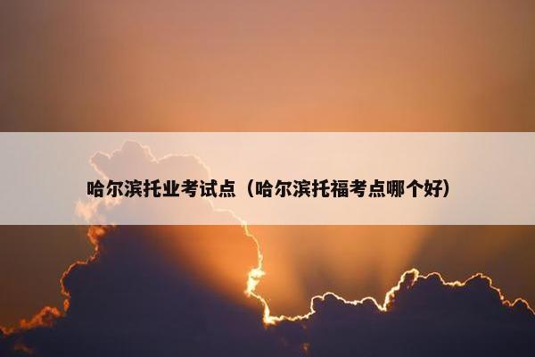 哈尔滨托业考试点（哈尔滨托福考点哪个好）