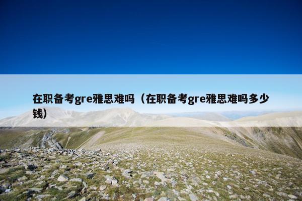 在职备考gre雅思难吗（在职备考gre雅思难吗多少钱）