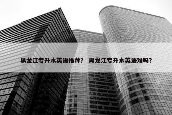 黑龙江专升本英语推荐？ 黑龙江专升本英语难吗？