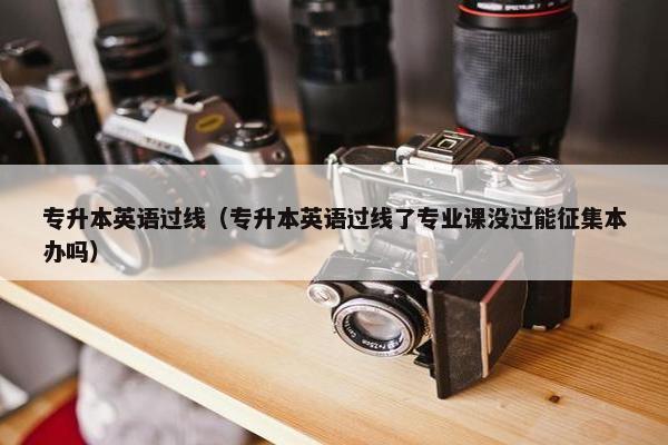 专升本英语过线（专升本英语过线了专业课没过能征集本办吗）