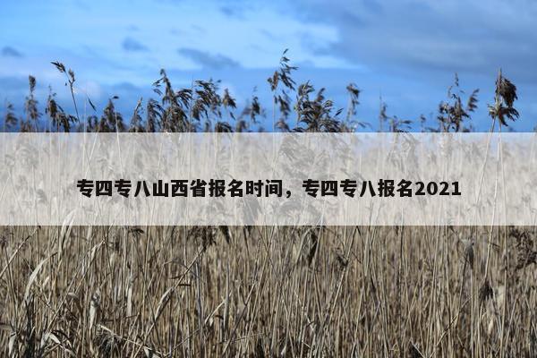 专四专八山西省报名时间，专四专八报名2021