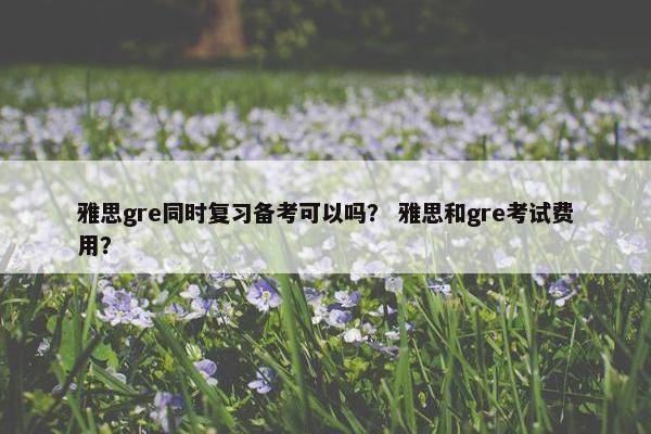 雅思gre同时复习备考可以吗？ 雅思和gre考试费用？