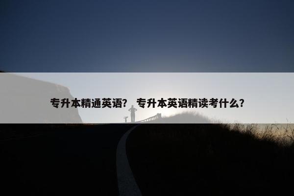 专升本精通英语？ 专升本英语精读考什么？