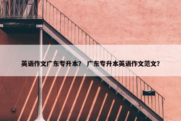 英语作文广东专升本？ 广东专升本英语作文范文？