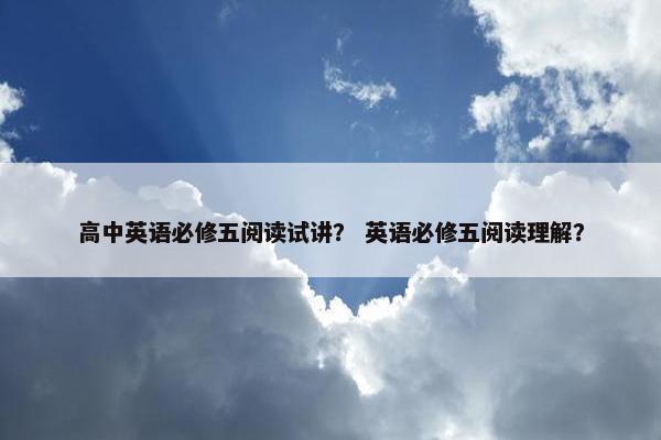 高中英语必修五阅读试讲？ 英语必修五阅读理解？