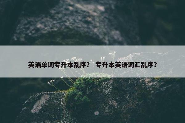 英语单词专升本乱序？ 专升本英语词汇乱序？