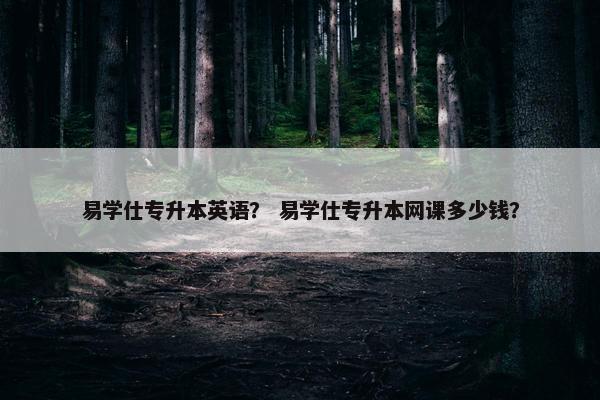易学仕专升本英语？ 易学仕专升本网课多少钱？