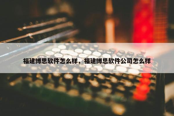 福建博思软件怎么样，福建博思软件公司怎么样