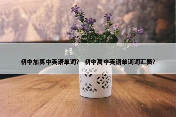 初中加高中英语单词？ 初中高中英语单词词汇表？