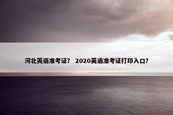 河北英语准考证？ 2020英语准考证打印入口？