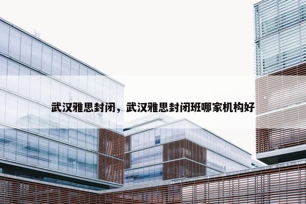 武汉雅思封闭，武汉雅思封闭班哪家机构好