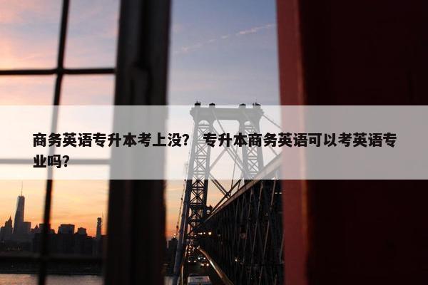 商务英语专升本考上没？ 专升本商务英语可以考英语专业吗？