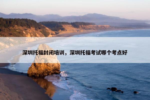 深圳托福封闭培训，深圳托福考试哪个考点好
