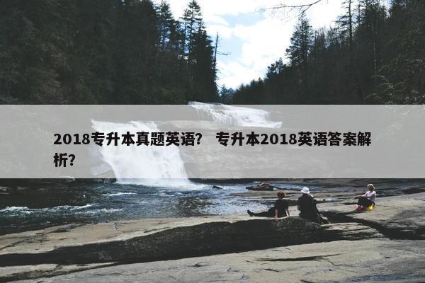 2018专升本真题英语? 专升本2018英语答案解析? 2018专升本真题英语? 专升本2018英语答案解析?