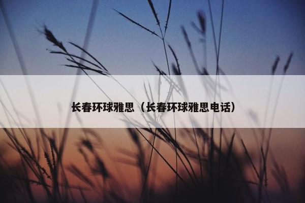 长春环球雅思(长春环球雅思电话) 长春环球雅思(长春环球雅思电话)