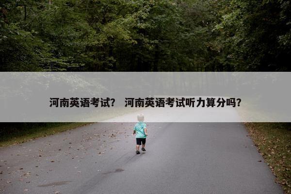 河南英语考试? 河南英语考试听力算分吗? 河南英语考试? 河南英语考试听力算分吗?