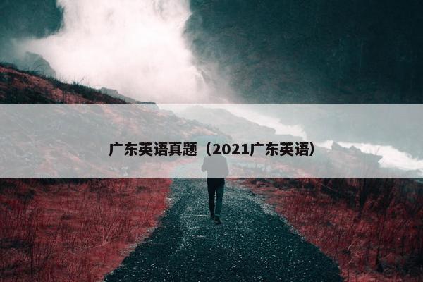 广东英语真题(2021广东英语) 广东英语真题(2021广东英语)