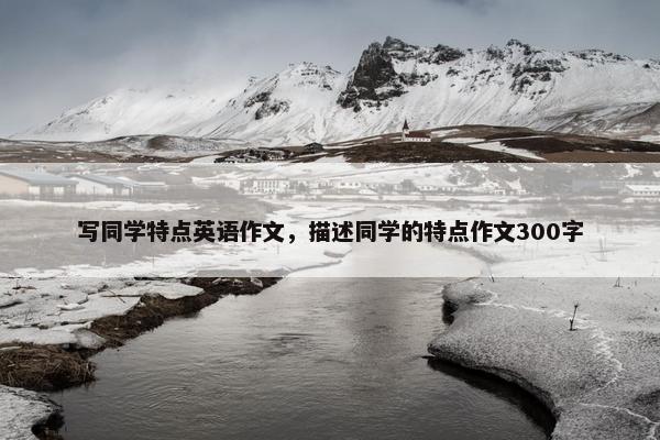 写同学特点英语作文,描述同学的特点作文300字 写同学特点英语作文,描述同学的特点作文300字