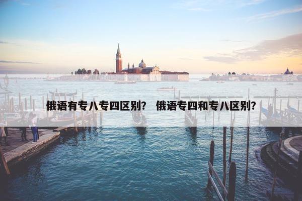 俄语有专八专四区别? 俄语专四和专八区别? 俄语有专八专四区别? 俄语专四和专八区别?