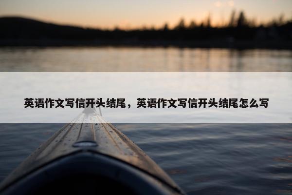 英语作文写信开头结尾,英语作文写信开头结尾怎么写 英语作文写信开头结尾,英语作文写信开头结尾怎么写