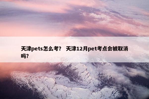 天津pets怎么考？ 天津12月pet考点会被取消吗？