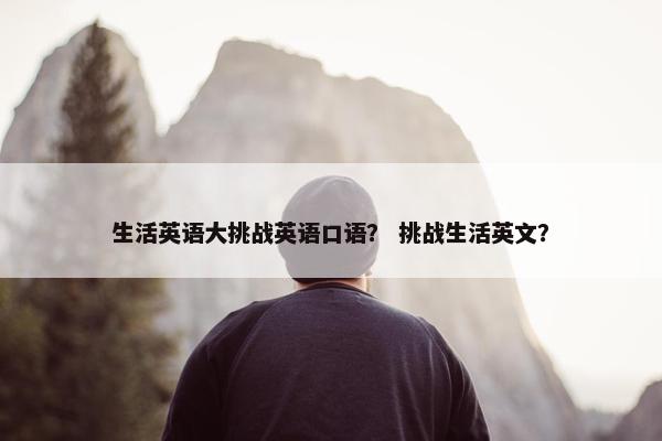 生活英语大挑战英语口语? 挑战生活英文? 生活英语大挑战英语口语? 挑战生活英文?