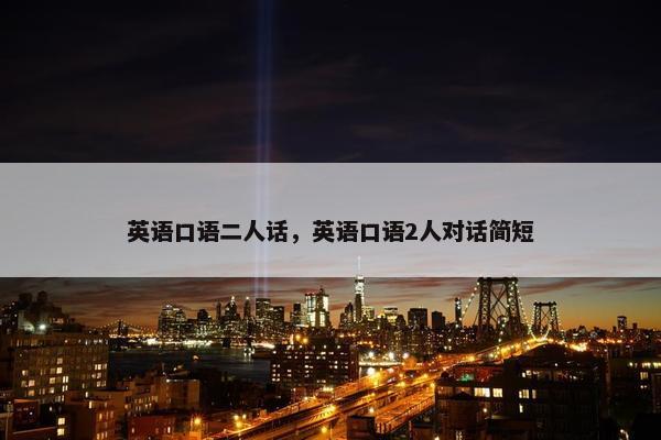 英语口语二人话,英语口语2人对话简短 英语口语二人话,英语口语2人对话简短