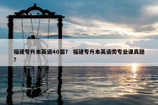 福建专升本英语40篇? 福建专升本英语类专业课真题?