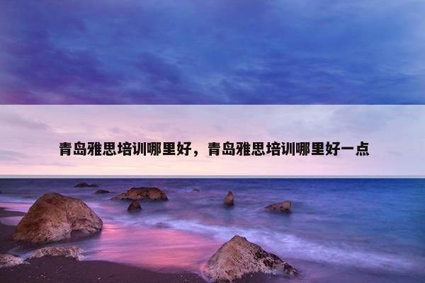 青岛雅思培训哪里好，青岛雅思培训哪里好一点