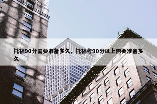 托福90分需要准备多久,托福考90分以上需要准备多久 托福90分需要准备多久,托福考90分以上需要准备多久