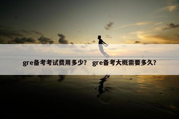 gre备考考试费用多少? gre备考大概需要多久?