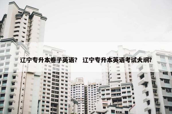 辽宁专升本卷子英语? 辽宁专升本英语考试大纲?