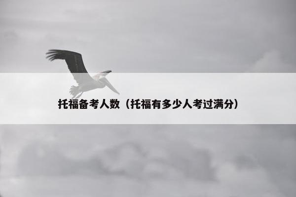 托福备考人数(托福有多少人考过满分)