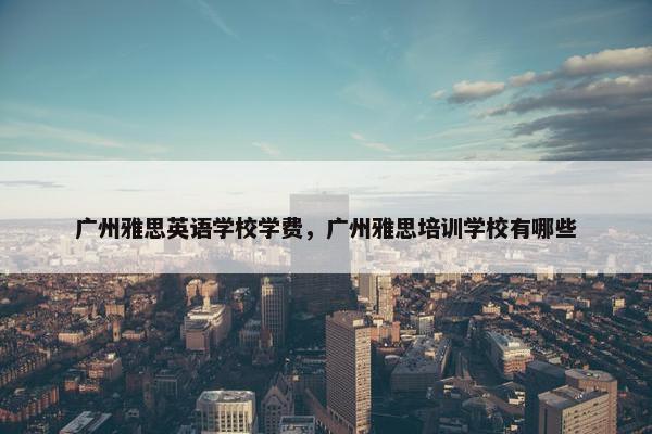 广州雅思英语学校学费,广州雅思培训学校有哪些