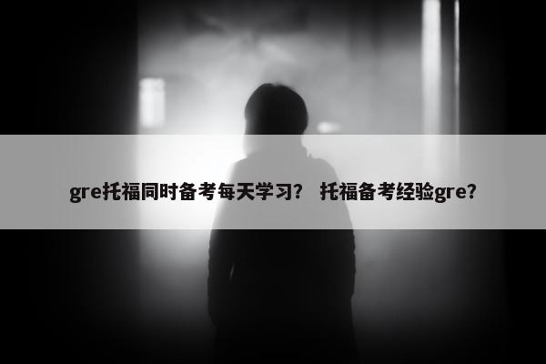gre托福同时备考每天学习? 托福备考经验gre? gre托福同时备考每天学习? 托福备考经验gre?