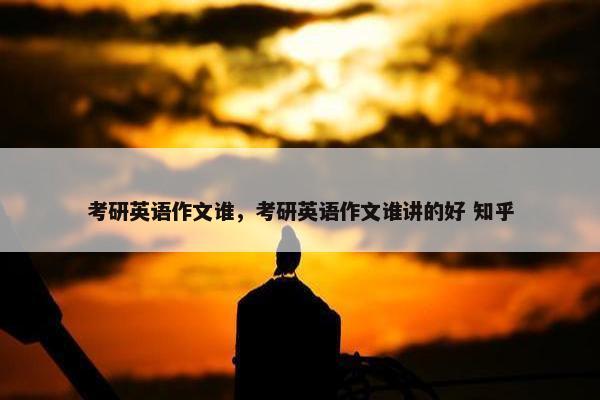 考研英语作文谁,考研英语作文谁讲的好 知乎 考研英语作文谁,考研英语作文谁讲的好 知乎