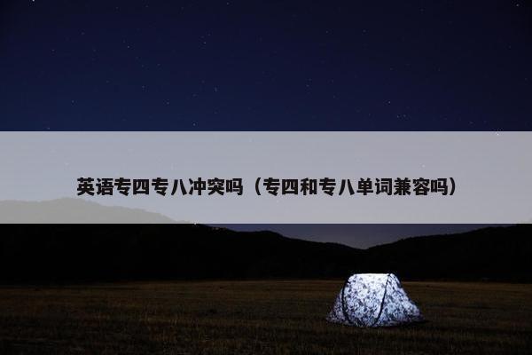 英语专四专八冲突吗(专四和专八单词兼容吗) 英语专四专八冲突吗(专四和专八单词兼容吗)