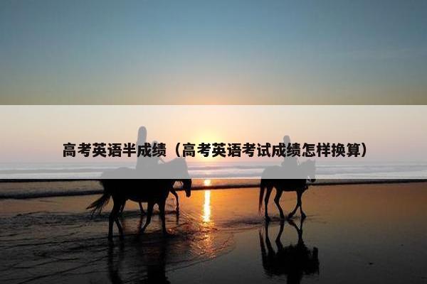 高考英语半成绩(高考英语考试成绩怎样换算)