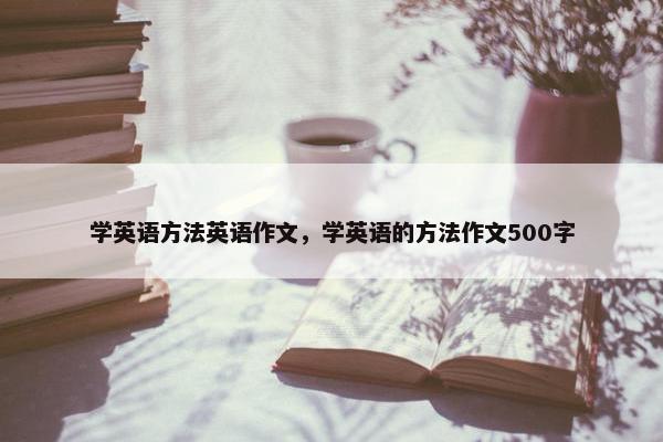 学英语方法英语作文,学英语的方法作文500字 学英语方法英语作文,学英语的方法作文500字