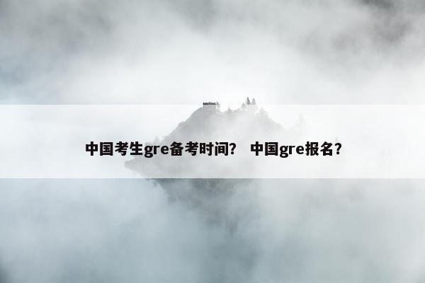 中国考生gre备考时间? 中国gre报名?
