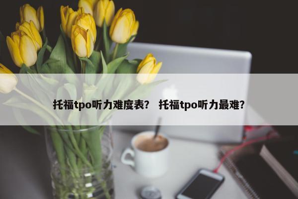 托福tpo听力难度表? 托福tpo听力最难?