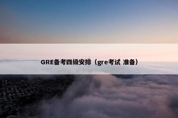 GRE备考四级安排(gre考试 准备)