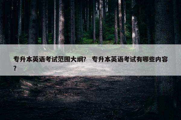专升本英语考试范围大纲? 专升本英语考试有哪些内容?