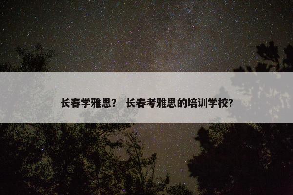长春学雅思? 长春考雅思的培训学校? 长春学雅思? 长春考雅思的培训学校?