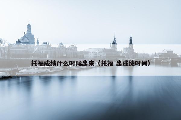 托福成绩什么时候出来(托福 出成绩时间)