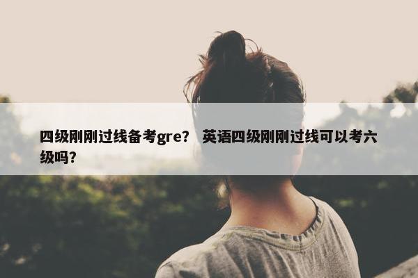 四级刚刚过线备考gre? 英语四级刚刚过线可以考六级吗?