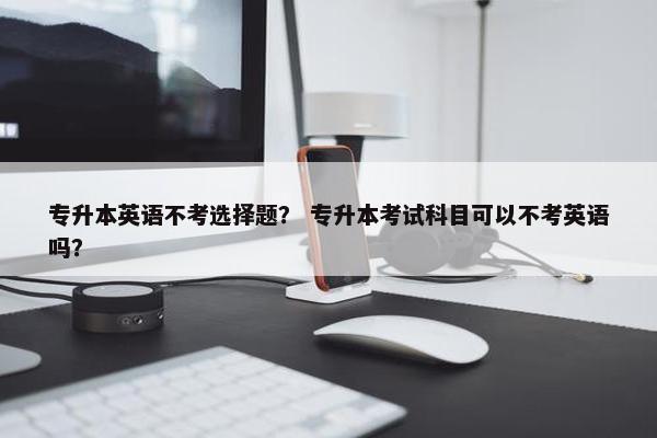 专升本英语不考选择题？ 专升本考试科目可以不考英语吗？