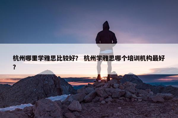 杭州哪里学雅思比较好？ 杭州学雅思哪个培训机构最好？
