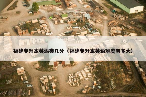 福建专升本英语类几分（福建专升本英语难度有多大）